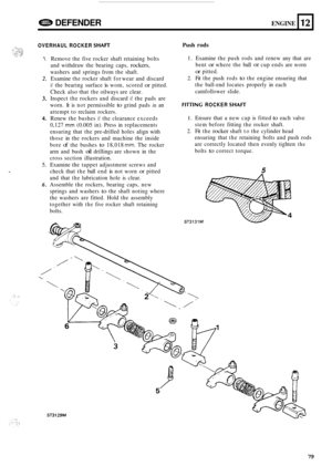 Page 834!83 DEFENDER ENGINE 
OVERHAUL ROCKER SHAn 
12 
1. 
2. 
3. 
4. 
5. 
* 
6. 
Remove the five  rocker  shaft retaining  bolts 
and  withdraw  the bearing  caps, 
rockers, 
washers  and springs  from the shaft. 
Examine 
the rocker  shaft for wear  and discard 
if the bearing  surface is wom, scored or pitted. 
Check  also that 
the oilways  are clear. 
Inspect 
the rockers  and discard if the pads  are 
worn.  It is 
not permissible to grind  pads in an 
attempt  to reclaim  rockers. 
Renew  the bushes 
if...