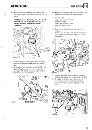 Page 87e DEFENDER FUEL SYSTEM 
11. Slacken  the pump  locking  screw and remove 14. Remove  the injector  pipes and disconnect  the 
the  keeper  plate. Tighten  the screw  to 
lock the 
pump. 
CAUTION: Once the timing  pin LST 129/2 is 
inserted  and the pump  shaft locked, no 
attempt  must be made to rotate  the 
crankshaft. 
Main fuel supply  pipe. 
following 
items from the injector  pump. 
Throttle  cable. 
stop  control  solenoid  lucar. 
Spill  return  pipe. 
Turbo  charger  boost hose. 
19 
. 
12....