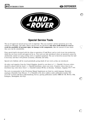 Page 10loll INTRODUCTION e DEFENDER 
Special Service Tools 
The use of approved  special service  tools is important.  They are essential if service operations are  to be 
carried out efficiently,  and safely.  Where  special  tools are specificed, only these tools should  be used  to 
avoid  the possibility 
of personal  injury or damage to the  components. Also the amount of time  which 
they  save can 
be considerable. 
Every  special 
tool is designed  with the close co-operation of Land  Rover,  and no...
