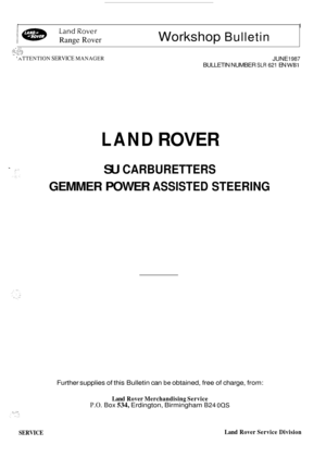 Page 1r I 
I a LandRover 
Range Rover Workshop Bulletin 
. .. . . .. d:. ..::::,, , .,.. .i ,-., ....- .*..... .., .I,. ‘ATTENTION SERVICE MANAGER JUNE 1987 
BULLETIN NUMBER SLR 621 EN WBI 
LAND ROVER 
SU CARBURETTERS 
GEMMER POWER ASSISTED STEERING 
Further supplies of this  Bulletin can be obtained, free of  charge, from: 
Land Rover  Merchandising  Service 
P.O. Box 534, Erdington, Birmingham B24 00s 
SERVICE Land Rover  Service  Division  