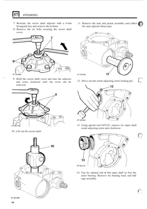 Page 14El STEERING 
7. Restrain  the  sector  shaft  adjuster with a 6 mm 
8. Remove the six bolts  securing the sector  shaft 
hexagonal 
key and  remove  the locknut. 
cover. 
ST1816M 
9. Hold  the  sector shaft  cover  and turn  the  adjuster 
and  screw  clockwise 
until the cover  can  be 
removed. 
10. Lift-out the sector shaft. 
11. Remove  the rack  and  piston  assembly and collect 
the rack adjuster  thrust pad. 
ST1819M 
g.2 -- 
% *’ 12. Drive-out the worm  adjusting  screw locking pin. 
13.  Using...