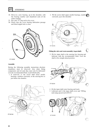 Page 18157 I STEERING 
34. Drive-in a new  bearing,  up to the shoulder,  with 
the  bearing  number  and chamfered  ends 
of the 
rollers  trailing. 
35. Fit a new ‘0’ ring seal to the cover. 
36. Check  that  the  cover bearing  lubrication  passage 
and  bleed nipple  hole is clear. 
ST 1 
Assemble 
During  the  following  assembly  instructions absolute 
cleanliness  must  bc observed. 
Also when  fitting 
components  and oil seals  they  must 
only be lubricated 
with the  recommended  fluid, or petroleum...