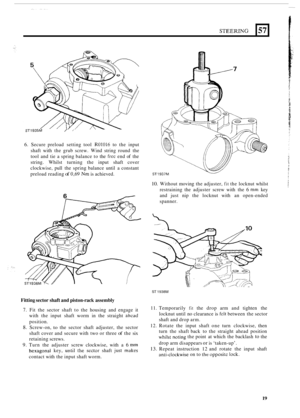 Page 19ST1935M /’ 
6. Secure preload  setting tool R01016 to the  input 
shaft  with the grub  screw.  Wind string  round  the 
tool  and tie a spring  balance  to the 
free end  of the 
string.  Whilst  turning  the input  shaft cover 
clockwise,  pull the spring  balance  until a constant 
preload  reading 
of 0,69 Nm is achieved. 
Fitting sector shaft and piston
-rack assembly 
7. Fit  the  sector  shaft to the  housing  and engage  it 
with  the input  shaft worm  in the  straight 
ahcad 
position. 
8....