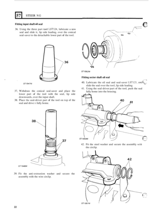 Page 22NG 57 STEER 
Fitting input shaft oii seal 
36. Using the three  part tool LST124, lubricate  a new 
seal  and slide  it, lip  side  leading,  over the conical 
seal
-savcr  to the  detachable  lower part of the tool. 
36 
ST1947M 
37,  Withdraw  the conical  seal-saver and place  the 
lower  part 
of the tool  with  the seal,  lip side 
downwards,  over the input  shaft. 
38. Place the seal-driver  part of the tool  on top  of the 
seal  and drive 
it fully  home. 
ST1948M 
39. Fit the  anti-extrustion...