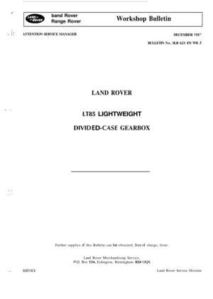 Page 31J 
Workshop Bulletin 
band  Rover 
Range  Rover 
- , .: -*a .I ATTENTION  SERVICE MANAGER 
LAND ROVER 
1 ,”, i 
LT85 LIGHTWEIGHT 
D lVID E D -CASE GEARBOX 
DECEMBER 1987 
BULLETIN  No. SLR 621 EN WB 3 
Further  supplies of this Bulletin  can be obtained, free of charge, from: 
Land  Rover  Merchandising  Service, 
P.O. Box 534, Erdington,  Birmingham B24 OQS 
. -3 SERVICE Land Rover  Service  Division  