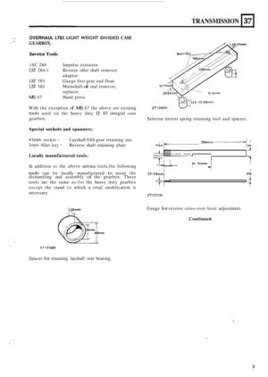 Page 33TRANSMISSION 
.1 OVERHAUL LT85 LIGHT WEIGHT DIVIDED CASE 
GEARBOX. ._> .. 
37 
Service Tools 
L 
18C 284  Impulse extractor. 
LST 284-1 
LST 101 
LST 102 
MS 47 Hand press. 
Reverse 
idler shaft  remover 
adaptor. 
Gauge  first gear  end
-float. 
Mainshaft 
oil seal  remover, 
replacer. 
1 mm 
With  the exception of MS 47 the  above  are existing ST1369M 
tools used  on the  heavy  duty LT 85 integral  case 
gearbox.  Selector detent spring retaining  tool and spacers. 
Special 
sockets and  spanners....