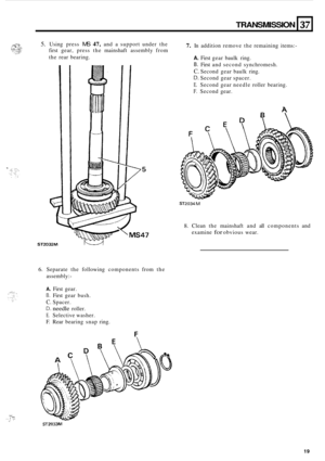 Page 49.. . it: ,;  ... ! ... 
TRANSMISSION 37 
5. Using press MS 47, and a support  under the 
first  gear,  press  the mainshaft  assembly from 7. In addition  remove the remaining  items:- 
the rear  bearing. 
ST2032M 
6. Separate  the following  components  from the 
assembly:
- 
A. First  gear. 
B. First  gear  bush. 
C. Spacer. 
D. needle roller. 
E. Selective  washer. 
F.  Rear  bearing  snap ring. 
A. First gear  baulk  ring. 
B. First and second  synchromesh. 
C. Second gear baulk  ring. 
D. Second...