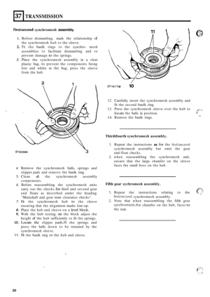 Page 5037 
FirstJsecond synchromesh assembly. 
TRANSMISSION 
1. Before dismantling,  mark the relationship of 
the synchromesh  hub to the  sleeve. 
2. Fit the  baulk  rings to the  synchro- mesh 
assemblies  to facilitate  dismantling  and to 
prevent  damage 
to the springs. 
3. Place  the synchromesh  assembly in a clear 
plastic  bag, 
to prevent  the components  being 
lost  and whilst 
in the bag, press  the sleeve 
from  the hub. 
IJ 
2 1 
ST2035M 3 
4. 
5. 
6. 
7. 
8. 
9. 
10. 
11. 
Retrieve  the...