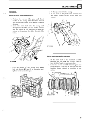 Page 55TRANSMISSION 
ASSEMBLE. 
Fitting reverse  idler shaft and gear. 
. I. I. 
37 
1. Position  the reverse  idler gear and thrust 
washer  in the  casing  with the thrust  washer 
and  the chamfer  on the  thrust  washer,  towards 
the  gear. 
2. Insert  the idler shaft  into  the casing  and 
through  into the 
idler gear  and  washer.  Ensure 
that  the roil pin  in the  shaft  lines
-up  with  the 
cut
-out  in the  casting,  then drive  the shaft  fully 
home. 
ST 2048 M 
3. Coat  the threads of the...