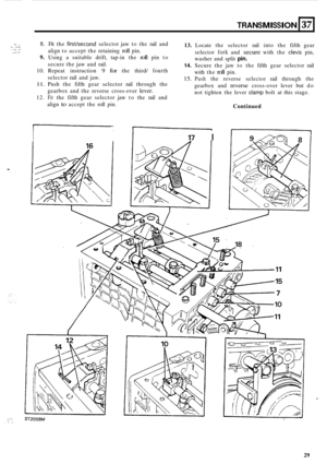 Page 59.- . ..,. . , .._,. ,.. . . . , .... . .. .... 
. .. 
TRANSMISSION 137 
8. Fit the firstkecond selector  jaw to the  rail and 
align  to accept  the retaining 
roll pin. 
9. Using  a suitable  drift, tap-in the roll pin  to 
secure  the jaw  and  rail. 
10. Repeat  instruction 9 for the third/ fourth 
selector  rail and  jaw. 
11. Push  the fifth  gear  selector  rail through  the 
gearbox  and the reverse  cross
-over lever. 
12. Fit the fifth  gear  selector  jaw to the  rail and 
align 
to accept  the...