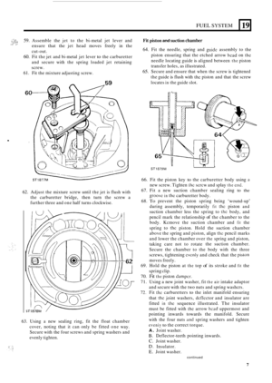 Page 7FUEL SYSTEM 
:-.sa 59. Assemble the jet to the  bi-metal  jet lever  and 
ensure  that the jet head  moves  freely in the 
cut
-out. 
60. Fit  the  jet and  bi-metal  jet lever to the  carburetter 
and  secure  with the spring  loaded  jet retaining 
screw. 
^L,. ,%’ 
61. Fit  the  mixture  adjusting  screw. 
L 
19 
. 
62. Adjust the mixture  screw until the jet is flush  with 
the  carburetter  bridge, then turn the screw  a 
further  three and one  half  turns  clockwise. 
63. Using a new sealing...