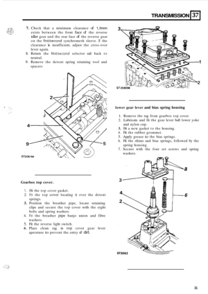 Page 61TRANSMISSION I37 
7. Check  that a minimum  clearance of 1,Omm 
exists between  the front face of the reverse 
idler gear  and the  rear  face of the reverse  gear 
on  the 
firstkecond synchromesh  sleeve. If the 
clearance 
is insufficient,  adjust the cross-over 
lever  again. 
8. Return  the firstkecond selector  rail back  to 
neutral. 
9. Remove  the  detent  spring retaining  tool and 
spacers 
Gearbox top cover. 
1. Fit  the  top  cover  gasket. 
2. Fit the top cover locating  it over  the...