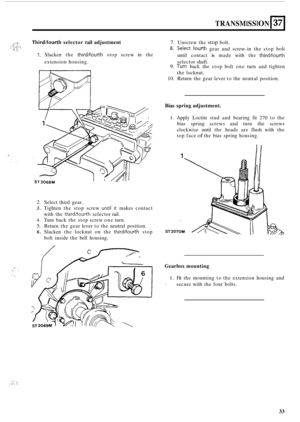 Page 63. ..h ... .. : :;; ::::;  j;, c.  . _._,, ... 
TRANSMISSION 137 
Third/fourth selector rail adjustment 7. Unscrew  the stop bolt. 
8. Select fourth gear  and  screw-in the  stop  bolt 
until  contact 
is made  with the third/fourth 1. Slacken  the third/fourth stop screw  in the 
extension  housing.  selector  shaft. 
2. Select third gear. 
3. Tighten the stop  screw untilit makes  contact 
with  the 
third/fourth selector  rail. 
4. Turn back  the stop  screw one turn. 
5. Return  the gear  lever  to...