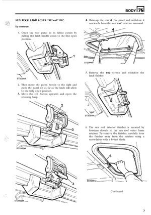 Page 67BODY n 76 
SUN ROOF LAND ROVER 9OandllO. 
To remove 
4. Raise-up the  rear of the  panel  and withdraw  it 
rearwards  from the sun 
roof exterior surround. 
1. Open  the  roof panel  to its  fullest  extent by 
pulling  the latch  handle  down to the  first  open 
position. 
5. Remove  the two  screws  and  withdraw the 
latch  finisher. 
2. Then  move  the green  button  to the  right  and 
push  the panel  up as far  as the  latch 
will allow 
to  the  fully  open  position. 
3. Move  the red  button...