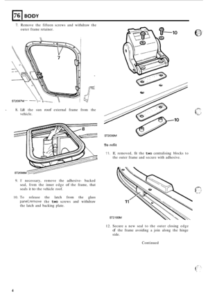 Page 68176 I BODY 
7. Remove the fifteen  screws  and withdraw  the 
outer  frame  retainer. 
8. Lift the  sun roof external  frame  from the 
vehicle. 
9. If necessary,  remove the adhesive- backed 
seal, 
from the  inner  edge of the frame,  that 
seals  it 
to the vehicle  roof. 
To refit 
11. If, removed,  fit the  two  centralising  blocks to 
the  outer  frame  and secure  with adhesive. 
10. To release  the latch  from  the glass 
panel,remove the two screws  and  withdraw 
the  latch  and backing...