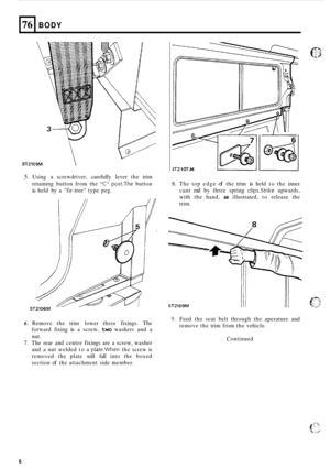 Page 7076 
ST2105M  
BODY 
5. Using  a screwdriver,  carefully lever the trim 
retaining  button from the 
C post.The button 
is held by a fir-tree type  peg. 
ST2 1 07.M 
71 
I 
6 
8. The top edge of the trim is held  to the  inner 
cant  rail by three  spring 
clips.Strike upwards, 
with  the hand, 
as illustrated,  to release  the 
trim. 
STZlO9M 
6. Remove  the trim  lower  three fixings.  The 
forward  fixing 
is a screw, two washers  and a 
nut. 
7. The  rear and centre  fixings are a screw, washer 
and...