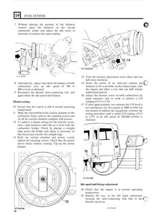 Page 10L 
19 FUEL SYSTEM 
7. Without  altering the position  of the  balancer 
control,  place the balancer  on the  second 
carburetter  intake  and adjust  the idle  screw  as 
necessary 
to achieve  the same  reading. 
8. Alternatively,  adjust and check  the balance  of both 
carburetters 
until an  idle  speed  of 700  to 
800 
rcv/min is.obtained. 
9. Reconnect  the  throttle  inter-connecting link, and 
again  check the  idle speed  and balance. 
Mixture setting 
10. Ensure  that  the cngine is still  at...
