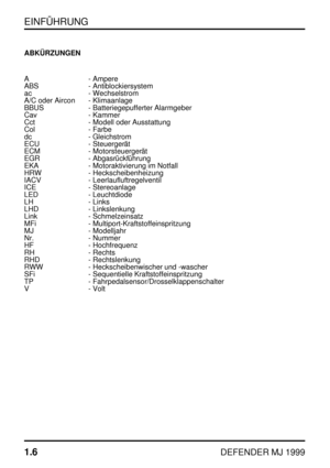 Page 11EINFÜHRUNG
1.6
DEFENDER MJ 1999
ABKÜRZUNGEN
A - Ampere
ABS - Antiblockiersystem
ac - Wechselstrom
A/C oder Aircon - Klimaanlage
BBUS - Batteriegepufferter Alarmgeber
Cav - Kammer
Cct - Modell oder Ausstattung
Col - Farbe
dc - Gleichstrom
ECU - Steuergerät
ECM - Motorsteuergerät
EGR - Abgasrückführung
EKA - Motoraktivierung im Notfall
HRW - Heckscheibenheizung
IACV - Leerlaufluftregelventil
ICE - Stereoanlage
LED - Leuchtdiode
LH - Links
LHD - Linkslenkung
Link - Schmelzeinsatz
MFi -...