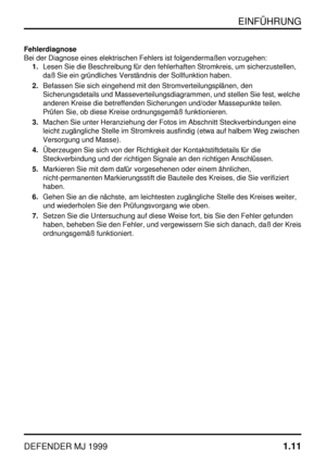 Page 16EINFÜHRUNG
DEFENDER MJ 19991.11
Fehlerdiagnose
Bei der Diagnose eines elektrischen Fehlers ist folgendermaßen vorzugehen:
1.Lesen Sie die Beschreibung für den fehlerhaften Stromkreis, um sicherzustellen,
daß Sie ein gründliches Verständnis der Sollfunktion haben.
2.Befassen Sie sich eingehend mit den Stromverteilungsplänen, den
Sicherungsdetails und Masseverteilungsdiagrammen, und stellen Sie fest, welche
anderen Kreise die betreffenden Sicherungen und/oder Massepunkte teilen.
Prüfen Sie, ob diese Kreise...