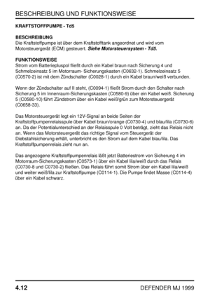 Page 35BESCHREIBUNG UND FUNKTIONSWEISE
4.12
DEFENDER MJ 1999
KRAFTSTOFFPUMPE - Td5
BESCHREIBUNG
Die Kraftstoffpumpe ist über dem Kraftstofftank angeordnet und wird vom
Motorsteuergerät (ECM) gesteuert.
Siehe Motorsteuersystem - Td5.
FUNKTIONSWEISE
Strom vom Batteriepluspol fließt durch ein Kabel braun nach Sicherung 4 und
Schmelzeinsatz 5 im Motorraum- Sicherungskasten (C0632-1). Schmelzeinsatz 5
(C0570-2) ist mit dem Zündschalter (C0028-1) durch ein Kabel braun/weiß verbunden.
Wenn der Zündschalter auf II...