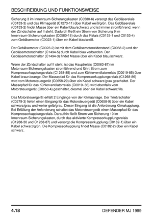 Page 41BESCHREIBUNG UND FUNKTIONSWEISE
4.18
DEFENDER MJ 1999
Sicherung 3 im Innenraum-Sicherungskasten (C0580-6) versorgt das Gebläserelais
(C0153-3) und das Klimagerät (C1273-11) über Kabel weiß/grün. Das Gebläserelais
(C0153-2) findet Masse über ein Kabel blau/schwarz und ist immer stromführend, wenn
der Zündschalter auf II steht. Dadurch fließt ein Strom von Sicherung 9 im
Innenraum-Sicherungskasten (C0580-18) durch das Relais (C0153-1 und C0153-4)
zum Gebläsemotor (C0023-1) über ein Kabel blau/weiß.
Der...