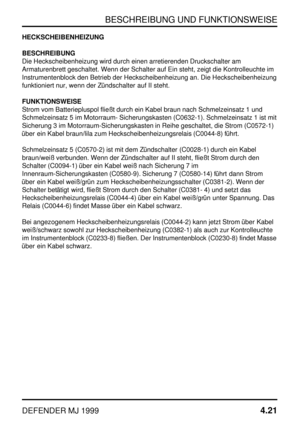 Page 44BESCHREIBUNG UND FUNKTIONSWEISE
DEFENDER MJ 19994.21
HECKSCHEIBENHEIZUNG
BESCHREIBUNG
Die Heckscheibenheizung wird durch einen arretierenden Druckschalter am
Armaturenbrett geschaltet. Wenn der Schalter auf Ein steht, zeigt die Kontrolleuchte im
Instrumentenblock den Betrieb der Heckscheibenheizung an. Die Heckscheibenheizung
funktioniert nur, wenn der Zündschalter auf II steht.
FUNKTIONSWEISE
Strom vom Batteriepluspol fließt durch ein Kabel braun nach Schmelzeinsatz 1 und
Schmelzeinsatz 5 im Motorraum-...