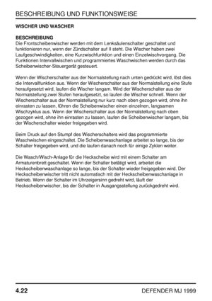 Page 45BESCHREIBUNG UND FUNKTIONSWEISE
4.22
DEFENDER MJ 1999
WISCHER UND WASCHER
BESCHREIBUNG
Die Frontscheibenwischer werden mit dem Lenksäulenschalter geschaltet und
funktionieren nur, wenn der Zündschalter auf II steht. Die Wischer haben zwei
Laufgeschwindigkeiten, eine Kurzwischfunktion und einen Einzelwischvorgang. Die
Funktionen Intervallwischen und programmiertes Waschwischen werden durch das
Scheibenwischer-Steuergerät gesteuert.
Wenn der Wischerschalter aus der Normalstellung nach unten gedrückt wird,...