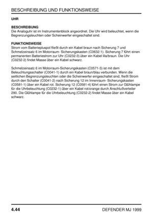 Page 67BESCHREIBUNG UND FUNKTIONSWEISE
4.44
DEFENDER MJ 1999
UHR
BESCHREIBUNG
Die Analoguhr ist im Instrumentenblock angeordnet. Die Uhr wird beleuchtet, wenn die
Begrenzungsleuchten oder Scheinwerfer eingeschaltet sind.
FUNKTIONSWEISE
Strom vom Batteriepluspol fließt durch ein Kabel braun nach Sicherung 7 und
Schmelzeinsatz 6 im Motorraum- Sicherungskasten (C0632-1). Sicherung 7 führt einen
permanenten Batteriestrom zur Uhr (C0232-3) über ein Kabel lila/braun. Die Uhr
(C0232-2) findet Masse über ein Kabel...