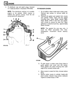 Page 108ENGINE 
RR1876E 
9. Fit distributor cap and  spark  plugs.  Connect 
H.T. leads as shown  in illustration  RR1876E. 
NOTE: This distributor  setting is to  enable 1. An  oil baffle  is fitted inside  each rocker  cover, 
engine  to 
be started.  When engine  is  Remove two screws to remove  baffle for 
refitted  the ignition  timing must 
be set  cleaning. 
using  electronic  equipment. 
2. Remove old gasket  and sealant  from covers 
and  cylinder  heads. Clean and 
dry gasket 
mounting  face, using...