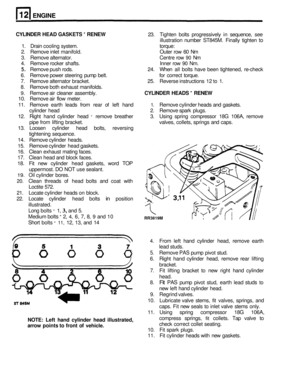 Page 110ENGINE 
CYLINDER HEAD GASKETS - RENEW 23. Tighten  bolts progressively  in sequence,  see 
illustration  number ST845M.  Finally tighten 
to 
1. Drain  cooling  system.  torque: 
2.  Remove  inlet manifold.  Outer row 60 Nm 
3.  Remove  alternator.  Centre row 
90 Nm 
4.  Remove  rocker shafts.  Inner row 
90 Nm. 
5. Remove  push rods.  24. When  all bolts  have  been  tightened,  re-check 
6.  Remove  power steering  pump belt.  for correct  torque. 
7.  Remove  alternator  bracket.  25. Reverse...