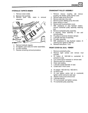 Page 113ENGINE 
HYDRAULIC TAPPETS RENEW  CRANKSHAFT  PULLEY 
ASSEMBLY 
1. Remove  rocker shafts. 1. Remove  viscous coupling,  see viscous 
2.  Remove  inlet manifold. 
3.  Remove  push rods,  retain  in removal  2. Remove  water pump  drive belt. 
coupling, 
fan blades,  pulley and fan cowl. 
3.  Remove  alternator  drive belt. 
Remove  power steering  pump drive belt. 
5.  Raise  vehicle  on ramp. 
6.  Remove  bell housing  bottom cover. 
7.  With  assistance  to stop  flywheel  rotation, 
remove  crankshaft...