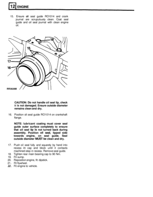 Page 116RR3828M 
ENGINE 
15. Ensure oil seal guide  RO1014  and crank 
journal  are scrupulously  clean. Coat seal 
guide  and 
oil seal journal  with clean  engine 
oil. 
CAUTION: Do not  handle  oil seal  lip, check 
it is not  damaged.  Ensure outside  diameter 
remains  clean and dry. 
16.  Position  oil seal  guide  RO1014 on crankshaft 
flange. 
NOTE: lubricant  coating must cover  seal 
guide  outer surface  completely  to ensure 
that  oil seal 
lip is not  turned  back during 
assembly.  Position 
oil...