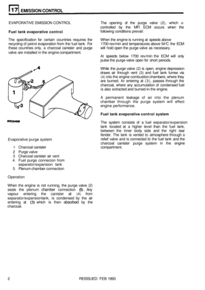 Page 121E MISSION CONTROL 
EVAPORATIVE EMISSION CONTROL The  opening of the  purge  valve (2), which IS 
controlled  by the  MFI  ECM  occurs  when  the 
Fuel tank evaporative  control following  conditions  prevail: 
The  specification  for certain  countries  requires  the When  the  engine is running at speeds  above 
recycling 
of petrol  evaporation from  the  fuel tank.  For  1700 rev/min  and temperatures  above 54°C the ECM 
these  countries  only, a charcoal  canister and  purge  will  hold open the...