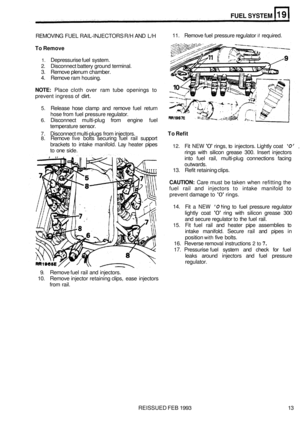 Page 139FUEL SYSTEM 
REMOVING FUEL RAIL-INJECTORS R/H  AND L/H 
To Remove 
11.  Remove  fuel pressure regulator if required. 
1. Depressurise fuel  system. 
2. Disconnect battery ground terminal. 
3.  Remove plenum  chamber. 
4.  Remove  ram housing. 
NOTE: Place cloth over  ram  tube  openings  to 
prevent  ingress of 
dirt. 
5. Release  hose clamp  and  remove  fuel return 
hose from  fuel  pressure regulator. 
6. Disconnect  multi-plug from  engine  fuel 
temperature  sensor. 
7. Disconnect multi-plugs from...