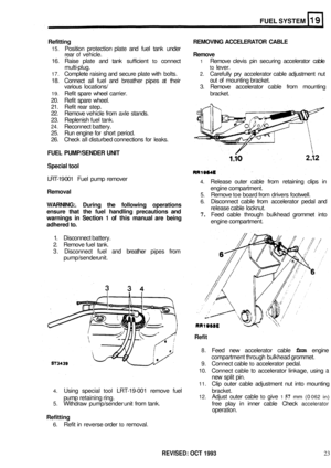 Page 149FUEL SYSTEM 
Refitting REMOVING ACCELERATOR  CABLE 
15. Position protection  plate and fuel tank  under 
rear 
of vehicle. Remove 
16.  Raise  plate and tank  sufficient to connect 1 Remove  clevis pin securing  accelerator  cable 
multi
-plug. to lever. 
17. Complete  raising and secure  plate with bolts. 2. Carefully  pry accelerator  cable adjustment  nut 
18.  Connect  all fuel  and  breather  pipes at their 
various  locations/  3. Remove  accelerator  cable from mounting 
19. Refit spare  wheel...