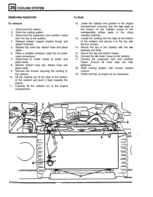 Page 154COOLING SYSTEM 
REMOVING RADIATOR  To Refit 
To  remove 
12.  Lower  the radiator  into position  in  the  engine 
compartment,  ensuring  that  the 
two pegs  at 
1. Disconnect the  battery.  the  bottom  of the  radiator  locate in the 
2. Drain the cooling  system.  corresponding rubber pads in  the  cross 
3. Disconnect  the expansion  and overflow  hoses  member brackets. 
from  the top of the  radiator. 
13. Locate  the  cowling  into  the  clips at the  bottom 
4. Release  radiator support...