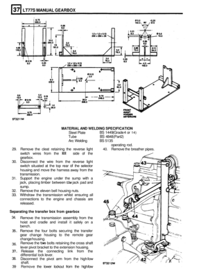 Page 168LT77S MANUAL GEARBOX 
MATERIAL  AND WELDING  SPECIFICATION 
Steel Plate 
Tube 
BS 4848  (Part 2) 
BS 1449 (Grade 4  or 14) 
Arc  Welding BS 5135 
operating  rod. 
29.  Remove  the cleat  retaining  the  reverse  light 
40. Remove the breather  pipes. 
switch  wires from the 
RH side of the 
gearbox. 
30.  Disconnect  the  wire  from the reverse  light 
switch  situated  at the  top  rear 
of the  selector 
housing  and move  the  harness away from  the 
transmission. 
31.  Support  the engine  under  the...