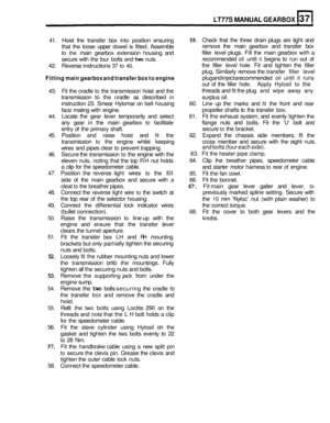 Page 169LT77S MANUAL GEARBOX 
41. Hoist  the transfer  box into  position  ensuring 
that  the  loose  upper dowel  is fitted,  Assemble 
to 
the main  gearbox  extension  housing  and 
secure  with  the four  bolts  and 
two nuts. 
42.  Reverse  instructions 
37 to 40. 
59. Check  that  the  three drain plugs  are tight  and 
remove  the main  gearbox  and  transfer box 
filler  level  plugs.  Fill the  main  gearbox with a 
recommended 
oil until it begins  to run  out of 
the  filler  level hole.  Fit and...