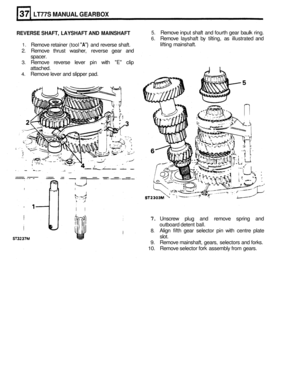 Page 174LT77S MANUAL GEARBOX 
REVERSE SHAFT, LAYSHAFT  AND MAINSHAFT 
1. Remove  retainer (tool A) and reverse  shaft. 
2. Remove  thrust washer,  reverse gear and 
spacer. 
3. Remove  reverse lever pin with E clip 
attached. 
4. Remove  lever and slipper  pad. 
5. Remove  input shaft and fourth  gear baulk  ring. 
6. Remove  layshaft by tilting,  as illustrated  and 
lifting  mainshaft. 
7. Unscrew  plug and remove  spring and 
outboard  detent 
ball. 
8. Align fifth gear  selector  pin with  centre  plate...