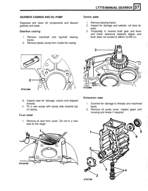 Page 177LT77S MANUAL GEARBOX 
GEARBOX CASINGS AND OIL PUMP 
Degrease  and clean  all components  and discard 
gaskets  and seals. 
Gearbox  casing 
1. Remove mainshaft  and layshaft  bearing 
tracks. 
2. Remove  plastic scoop from inside  the casing. 
Centre  plate 
1. Remove bearing tracks. 
2. Inspect  for damage  and selector  rail bore  for 
wear. 
3. Temporally fit reverse  shaft gear and lever 
and  check  clearance  between slipper and 
lever  does not exceed 
0,20 mm (0.008 in). 
Extension case 
3....