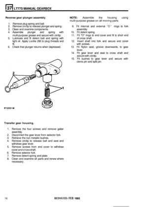 Page 182LT77S MANUAL GEARBOX 
Reverse gear plunger  assembly.  NOTE: Assemble the housing  using 
1.  Remove  plug spring  and ball. 
2.  Remove  circlip to release  plunger and spring.  9. Fit  internal  and external 
O rings  to fork 
3.  Clean  and examine  components.  assembly. 
4.  Assemble  plunger  and spring  with  10. Fit detent  spring. 
multi
-purpose  grease and secure  with circlip.  11. 
Fit O  rings  to end  cover  and  fit to  short  end 
5.  Lubricate 
and fit detent  ball and  spring  with  of...