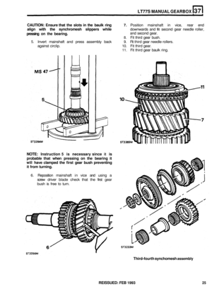 Page 191LT77S MANUAL GEARBOX 
CAUTION: Ensure that the slots  in the  baulk  ring 7. Position  mainshaft  in vice,  rear end 
align  with the synchromesh  slippers while downwards  and fit second gear needle  roller, 
pressing  on the  bearing. and  second  gear. 
8. Fit third  gear  bush. 
5. Invert  mainshaft  and press  assembly  back 9. Fit third  gear needle  rollers. 
against  circlip. 
10. Fit third  gear. 
11. Fit third  gear  baulk  ring. 
NOTE: Instruction 5 is necessary  since it is 
probable  that...