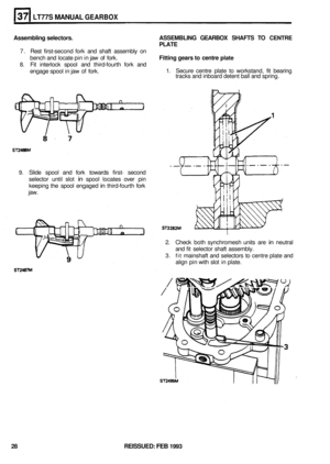 Page 194LT77S MANUAL GEARBOX 
Assembling selectors.  ASSEMBLING GEARBOX SHAFTS TO CENTRE 
PLATE 
Fitting gears to centre 
plate 
7.  Rest  first-second  fork and shaft  assembly  on 
bench  and locate  pin in jaw  of fork. 
8. Fit  interlock  spool and third-fourth  fork and 
engage  spool in jaw 
of fork.  1. 
Secure  centre plate to workstand,  fit bearing 
tracks  and inboard  detent ball and  spring. 
9. Slide  spool  and fork  towards  first- second 
selector  until slot 
in spool  locates  over pin...