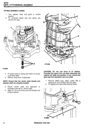 Page 196LT77S MANUAL GEARBOX 
FITTING GEARBOX CASING 
1. Turn selector  shaft and spool to neutral 
2. Fit out-board  detent  ball and  spring  and 
position. 
secure 
with plug. 
CAUTION:  Do not  use  force  to fit  retainer. 
Provided  the spool  has not been  disturbed  the 
retainer  will slide  into position.  If not,  remove  the 
gear  case  and reposition  spool or shaft. 
3.  Fit guide studs to casing  and check  oil scoop 
is  correctly  fitted. 
4.  Without  using force,  fit gearcase. 
NOTE:  Ensure...