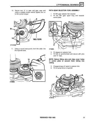 Page 199LT77S MANUAL GEARBOX 
10. Secure tool “A“ to gear and gear  case  and 
using  a suitable  torque wrench  tighten the 
nut 
to the correct  torque. 
FIFTH GEAR SELECTOR FORK ASSEMBLY 
1. Fit fifth  gear  selector  fork bracket. 
2. Fit the  fifth  gear  spool  long end towards 
centre  plate. 
11. Using a round  nose punch,  form the collar  into 
the  layshaft 
slots. 
3. Fit slippers to selector  fork. 
4. Fit fork  to synchromesh  and secure  with pins 
and 
“E” clips. 
NOTE: Before  fitting pins and...