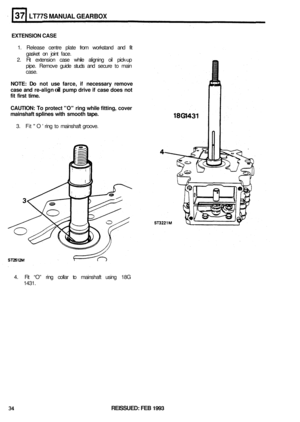 Page 200LT77S MANUAL GEARBOX 
EXTENSION CASE 
1. Release  centre plate from workstand  and fit 
gasket  on joint  face. 
2.  Fit extension  case while  aligning  oil pick
-up 
pipe.  Remove  guide studs and secure  to main 
case. 
NOTE: Do not  use  farce, if necessary  remove 
case  and re-align 
oil pump  drive if case does  not 
fit  first  time. 
CAUTION: 
To protect  O ring while  fitting,  cover 
mainshaft 
splines with  smooth tape. 
3. Fit O ring to mainshaft  groove. 
4.  Fit “O”  ring collar  to...