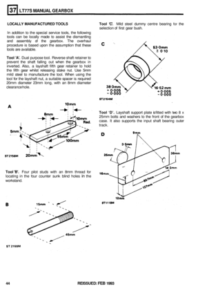 Page 210LT77S MANUAL GEARBOX 
LOCALLY MANUFACTURED  TOOLS  Tool C. Mild steel  dummy  centre bearing for the 
In  addition  to the  special  service  tools, the following 
tools  can be locally  made to assist  the dismantling 
and  assembly  of the  gearbox.  The overhaul 
procedure  is based  upon the assumption  that these 
tools  are available. 
Tool  A. Dual purpose  tool. Reverse  shaft retainer  to 
prevent  the shaft  falling  out when  the gearbox  in 
inverted.  Also, a layshaft  fifth gear  retainer...