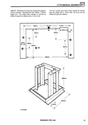 Page 211LT77S MANUAL GEARBOX 
Tool E. Workstand for securely  locating the gearbox 
during  overhaul.  Manufacture  from 30mm  x 30mm 
angle  iron. The single  hole marked  A should  be 
drilled  through  the material  with a 10mm  drill.  The 
four counter  sunk blind  holes  marked  B should 
also  be made  with a 10mm  drill, but must  not be 
drilled  through  the material. 
REISSUED: FEB 1993 45  