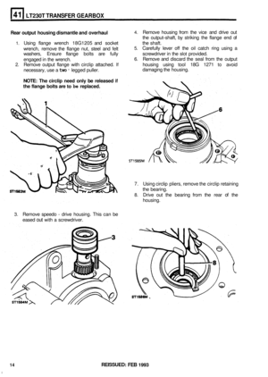 Page 225LT230T TRANSFER GEARBOX 
Rear output  housing dismantle and  overhaul 4. Remove  housing from the  vice  and drive  out 
the  output
-shaft,  by striking  the  flange  end  of 
5. Carefully  lever off the oil catch  ring  using  a 
6. Remove and discard  the seal  from  the  output 
2. Remove  output  flange  with circlip  attached. If housing  using  tool 18G  1271 to avoid 
damaging the  housing. 
1. Using  flange  wrench 18G1205  and socket  the  shaft. 
wrench,  remove  the  flange  nut, steel and...