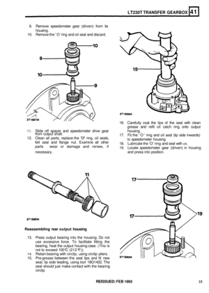 Page 226LT230T TRANSFER GEARBOX 
9. Remove  speedometer  gear (driven)  from its 
housing. 
10.  Remove  the O  ring  and oil seal  and discard. 
16. Carefully  coat the lips 
of the  seal  with clean 
grease  and refit oil catch  ring onto  output 
17.  Fit the  O  ring and oil seal  (lip side  inwards) 
to speedometer  housing. 
18.  Lubricate  the ‘O’ 
ring and  seal  with oil, 
19. Locate  speedometer  gear (driven)  in housing 
11. Slide off spacer  and speedometer  drive gear  housing. 
from  output...